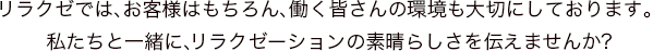 リラクゼでは、お客様はもちろん、働く皆さんの環境も大切にしております。
私たちと一緒に、リラクゼーションの素晴らしさを伝えませんか?