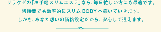 リラクゼの「お手軽スリムエステ」なら、毎日忙しい方にも最適です。短時間でも効率的にスリムBODYへ導いていきます。しかも、あなた想いの価格設定だから、安心して通えます。