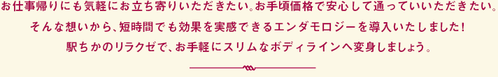 皮下組織にまで働きかけるエンダモロジーだから、短時間でも効果的。気になるセルライトを痛みもなく撃退できます！全身トータルケアで、健康的で美しいボディラインへ。