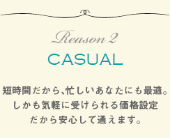 CASUAL短時間でしかも気軽に受けられる価格設定だから、忙しいアナタにも最適です。