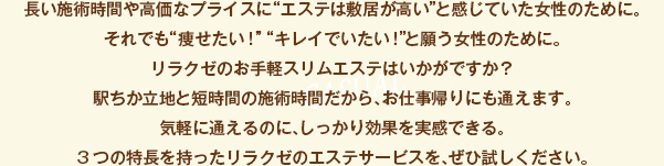 長い施術時間や高価なプライスに“エステは敷居が高い”と感じていた女性のために。それでも“痩せたい！”“キレイでいたい！”と願う女性のために。リラクゼのお手軽スリムエステはいかがですか？駅ちか立地と短時間の施術時間だから、お仕事帰りにも通えます。
気軽に通えるのに、しっかり効果を実感できる。3つの特長を持ったリラクゼのエステサービスを、ぜひ試しください。